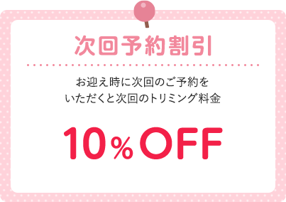 次回予約割引 お迎え時に次回のご予約をいただくと次回のトリミング料金 10%OFF