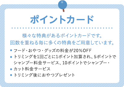 ポイントカード 様々な特典があるポイントカードです。回数を重ねる毎に多くの特典をご用意しています。 フード・おやつ・グッズの料金が20％OFF トリミングを1回ごとに1ポイント加算され、5ポイントで シャンプー料金サービス、10ポイントでシャンプー・ カット料金サービス トリミング後におやつプレゼント